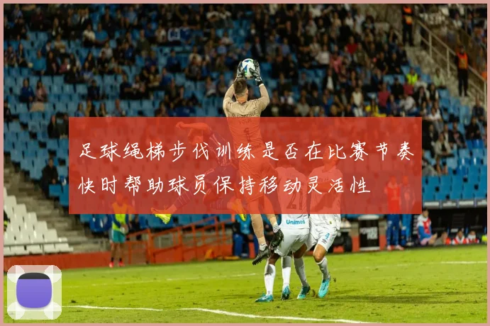足球绳梯步伐训练是否在比赛节奏快时帮助球员保持移动灵活性
