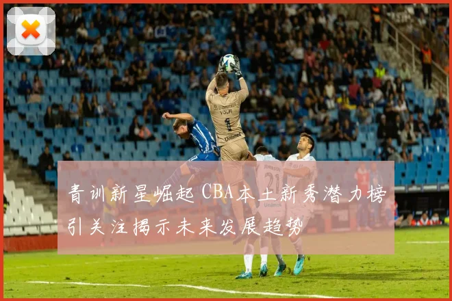 青训新星崛起 CBA本土新秀潜力榜引关注揭示未来发展趋势