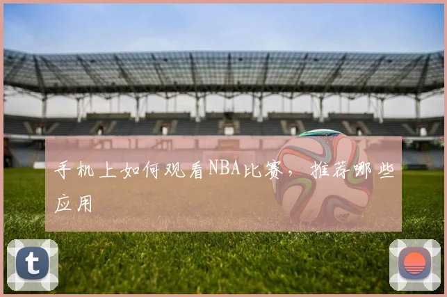 手机上如何观看NBA比赛，推荐哪些应用