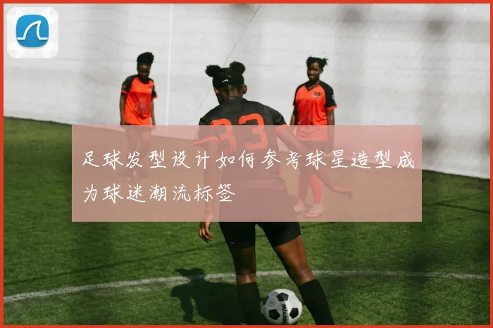 足球发型设计如何参考球星造型成为球迷潮流标签