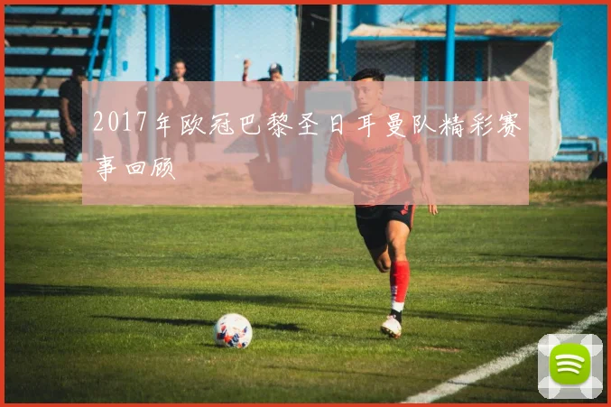 2017年欧冠巴黎圣日耳曼队精彩赛事回顾